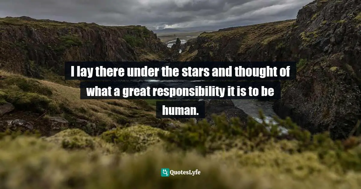 I lay there under the stars and thought of what a great responsibility it is to be human.