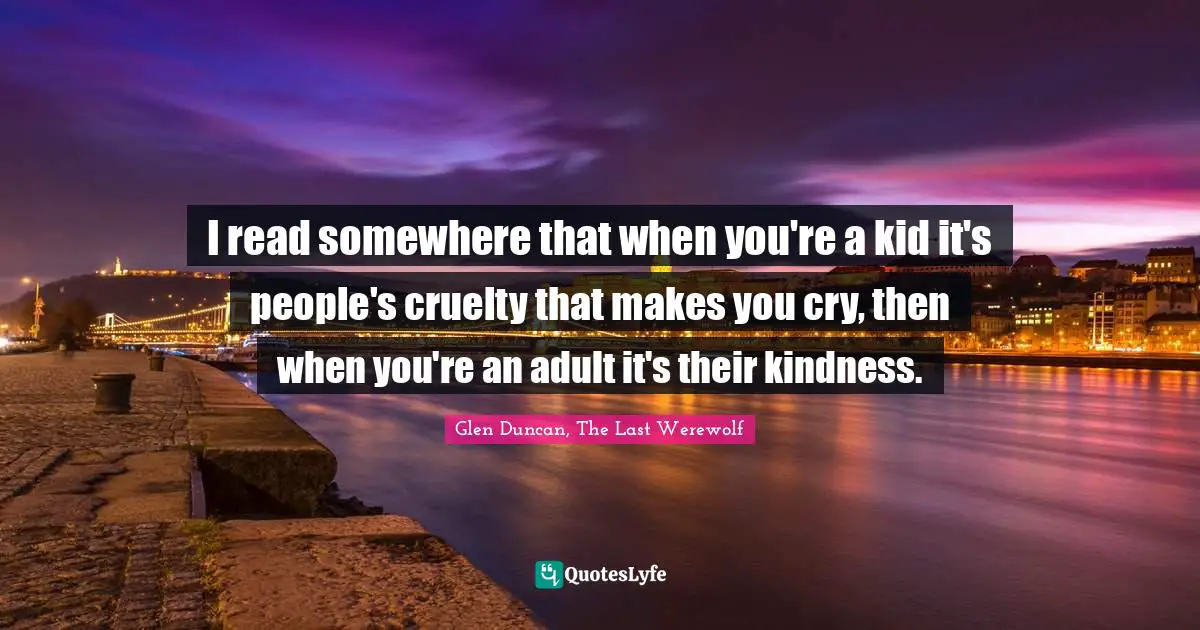 I read somewhere that when you're a kid it's people's cruelty that makes you cry, then when you're an adult it's their kindness.
