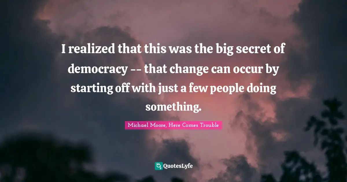 I realized that this was the big secret of democracy -- that change can occur by starting off with just a few people doing something.