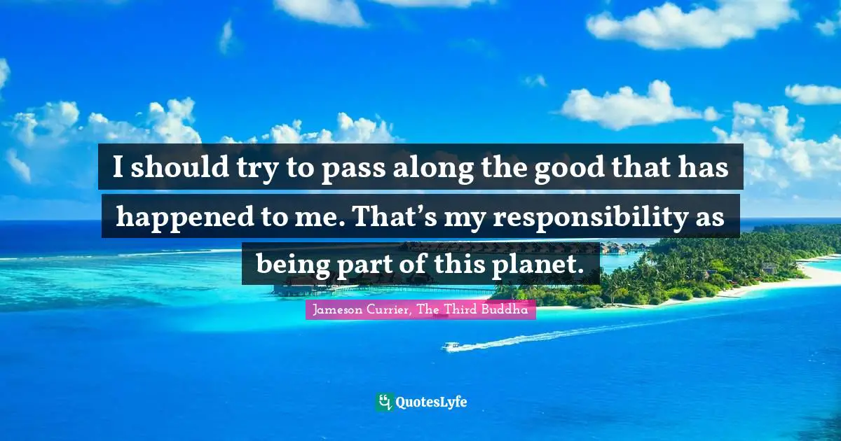I should try to pass along the good that has happened to me. That’s my responsibility as being part of this planet.