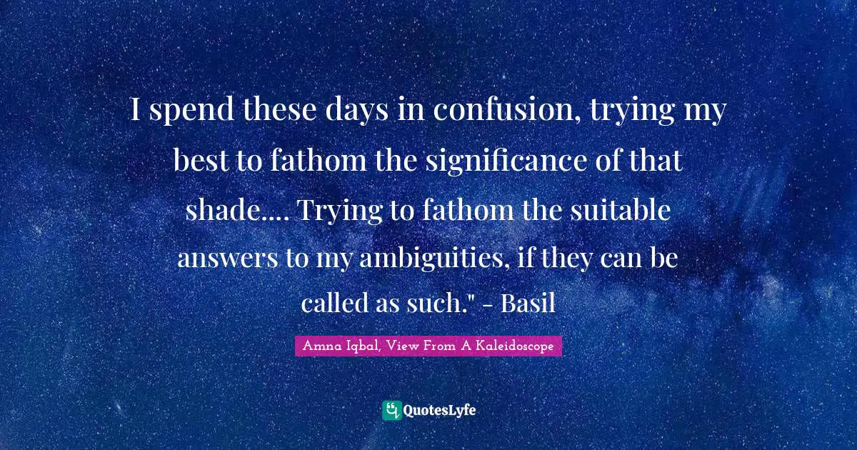 I spend these days in confusion, trying my best to fathom the significance of that shade.... Trying to fathom the suitable answers to my ambiguities, if they can be called as such." - Basil