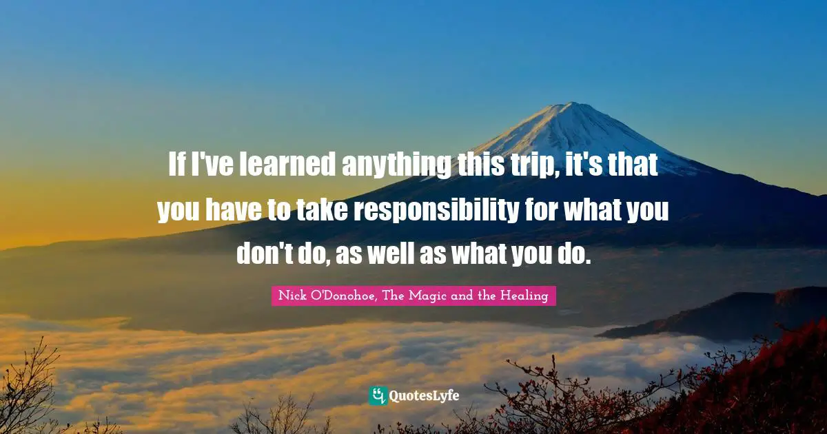 If I've learned anything this trip, it's that you have to take responsibility for what you don't do, as well as what you do.