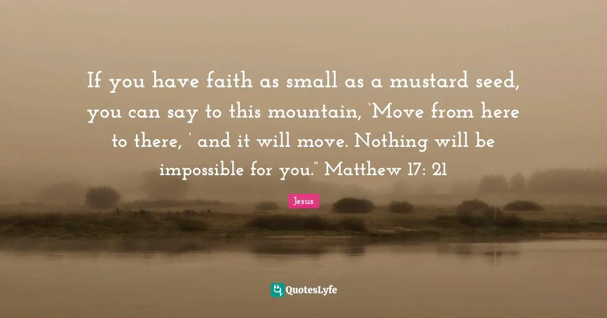 If you have faith as small as a mustard seed, you can say to this mountain, ‘Move from here to there, ’ and it will move. Nothing will be impossible for you.” Matthew 17: 21