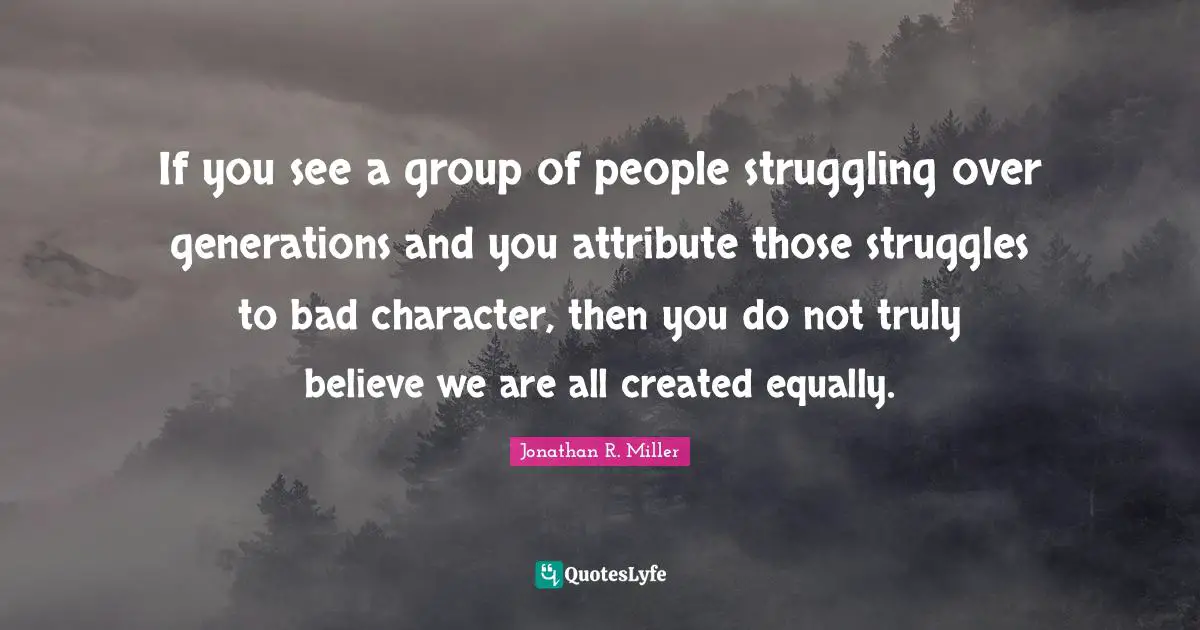 If you see a group of people struggling over generations and you attribute those struggles to bad character, then you do not truly believe we are all created equally.