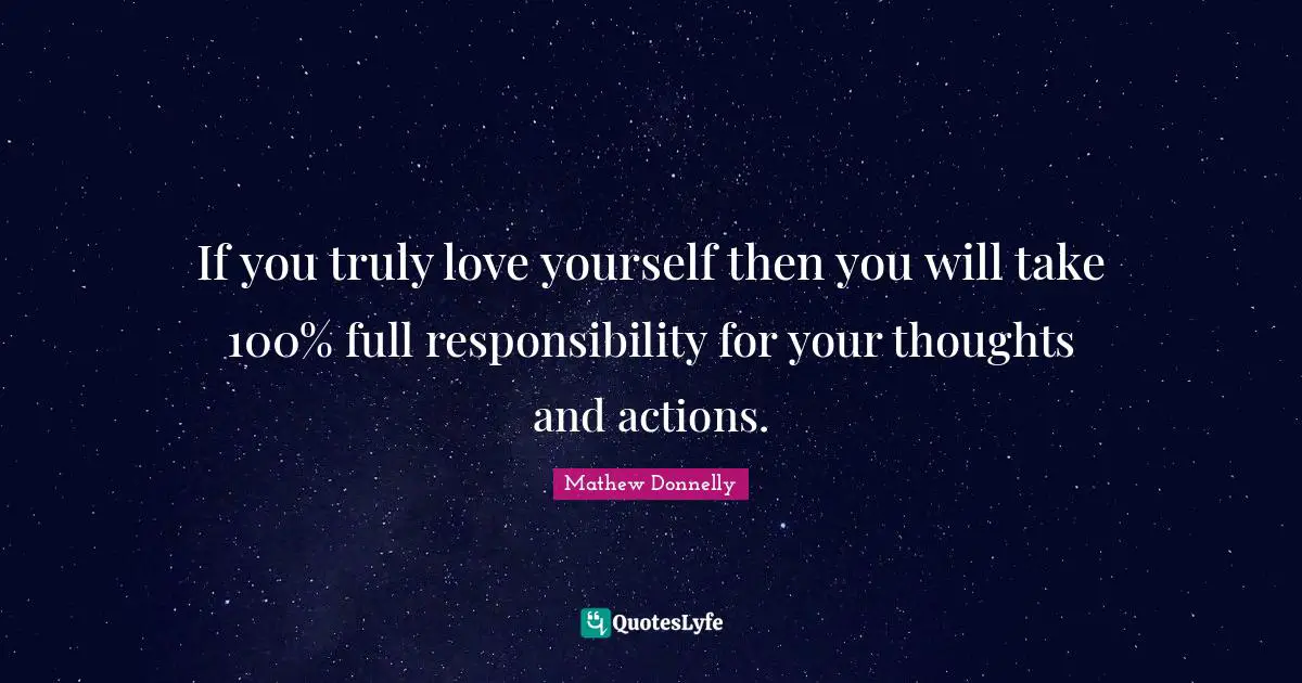 If you truly love yourself then you will take 100% full responsibility for your thoughts and actions.