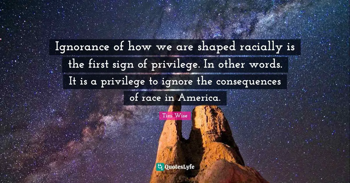 Tim Wise Quotes: Ignorance of how we are shaped racially is the first sign of privilege. In other words. It is a privilege to ignore the consequences of race in America.