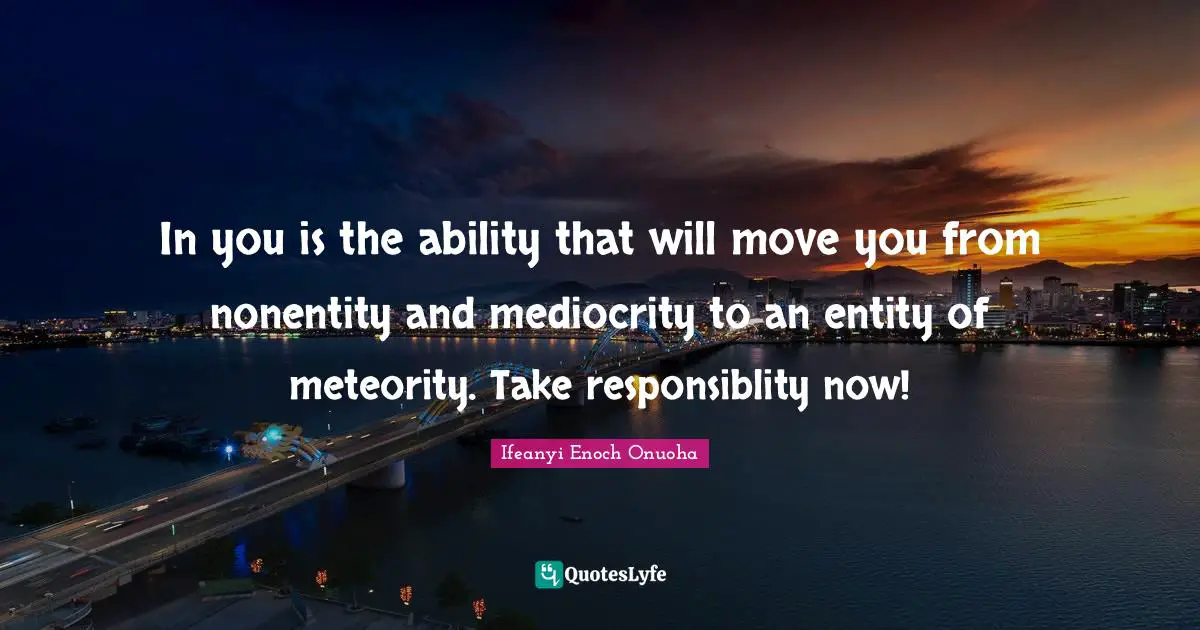 In you is the ability that will move you from nonentity and mediocrity to an entity of meteority. Take responsiblity now!
