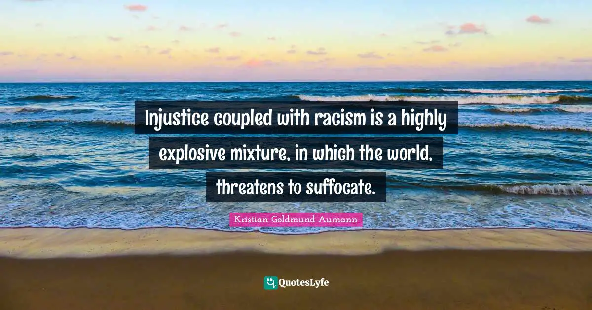 Injustice coupled with racism is a highly explosive mixture, in which the world, threatens to suffocate.