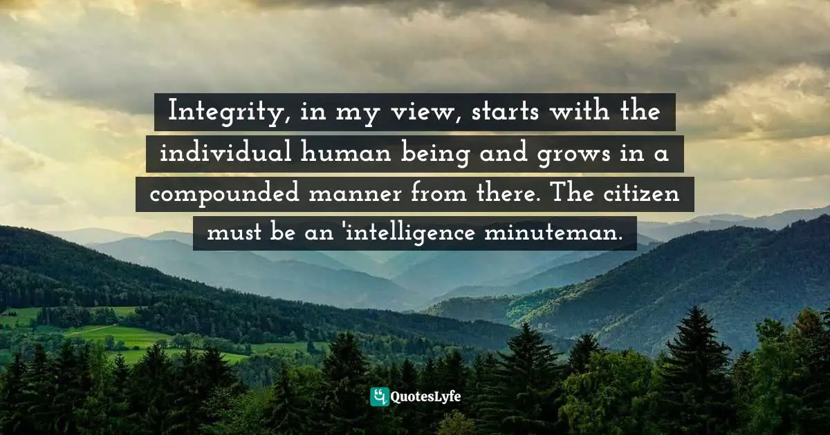 Integrity, in my view, starts with the individual human being and grows in a compounded manner from there. The citizen must be an 'intelligence minuteman.
