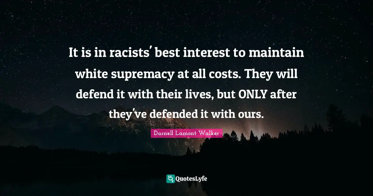 Darnell Lamont Walker Quotes: "It is in racists' best interest to maintain white supremacy at all costs. They will defend it with their lives, but ONLY after they've defended it with ours."