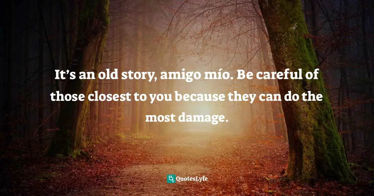 It’s an old story, amigo mío. Be careful of those closest to you because they can do the most damage.