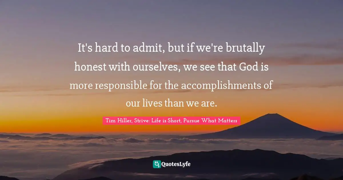Tim Hiller, Strive: Life Is Short, Pursue What Matters Quotes: "It's hard to admit, but if we're brutally honest with ourselves, we see that God is more responsible for the accomplishments of our lives than we are."