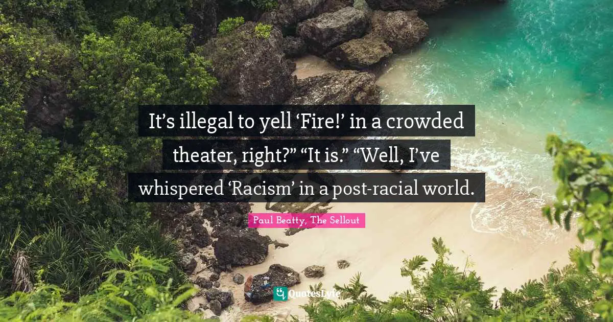 It’s illegal to yell ‘Fire!’ in a crowded theater, right?” “It is.” “Well, I’ve whispered ‘Racism’ in a post-racial world.
