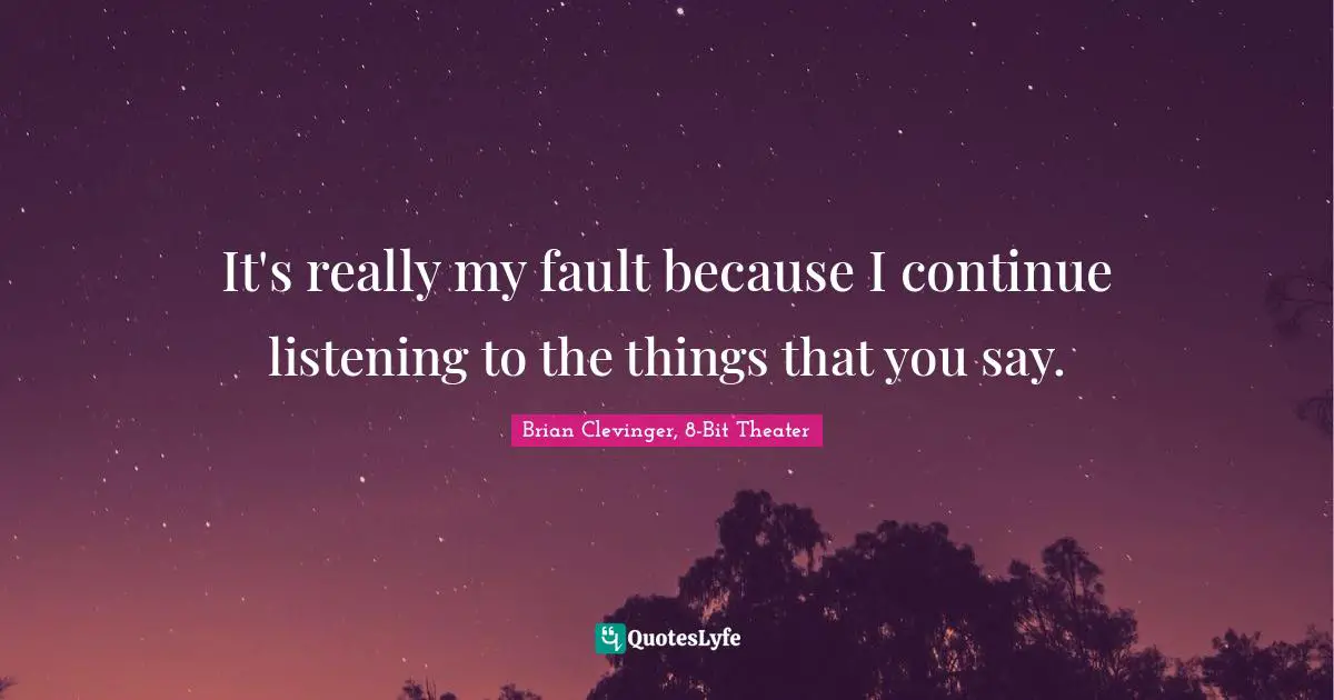It's really my fault because I continue listening to the things that you say.