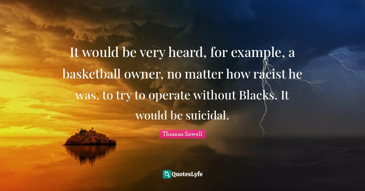 It would be very heard, for example, a basketball owner, no matter how racist he was, to try to operate without Blacks. It would be suicidal.