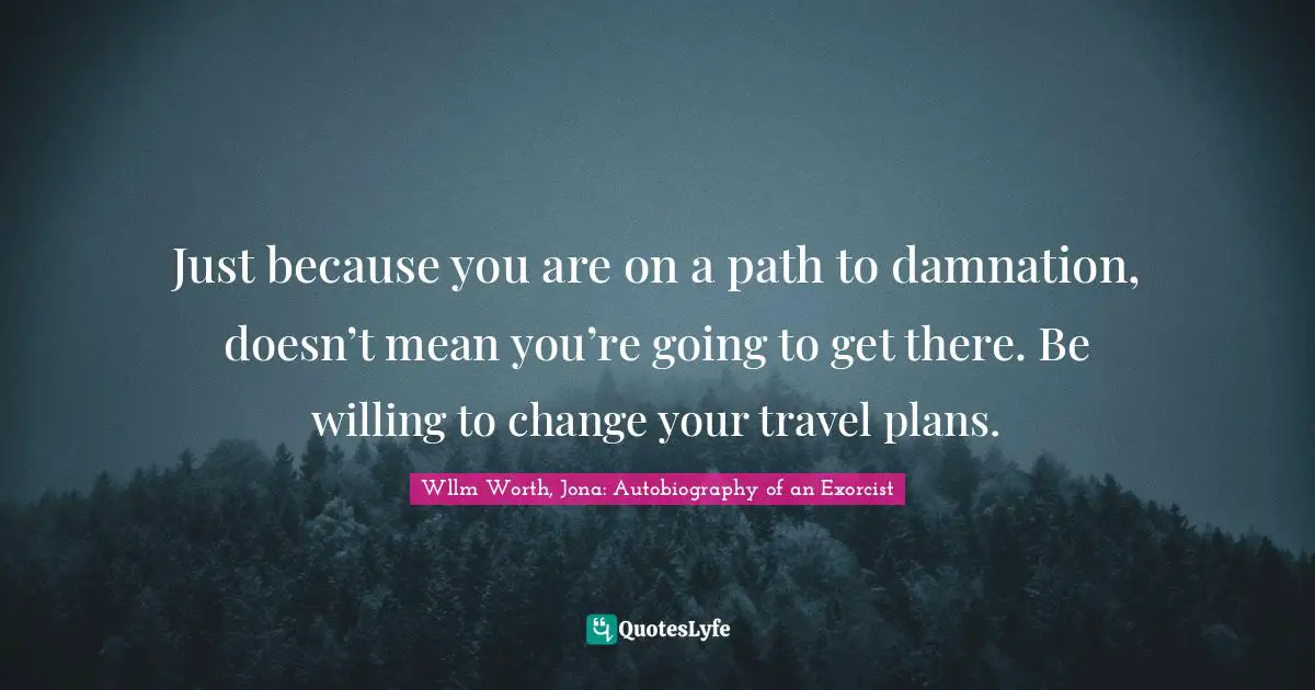 Just because you are on a path to damnation, doesn’t mean you’re going to get there. Be willing to change your travel plans.