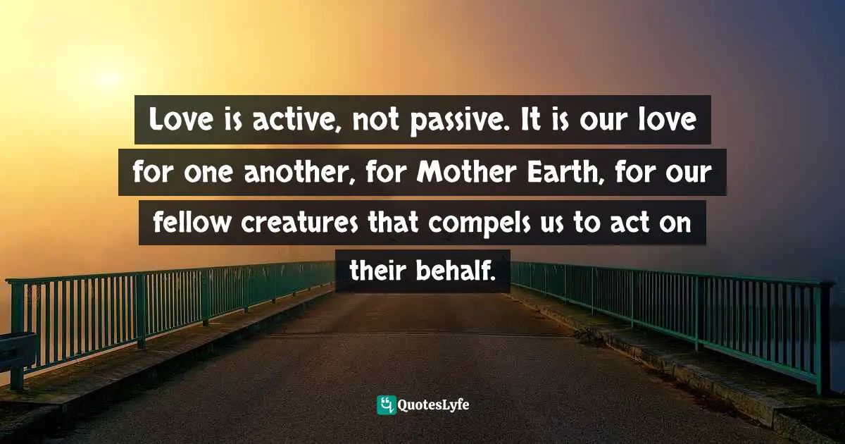 Love is active, not passive. It is our love for one another, for Mother Earth, for our fellow creatures that compels us to act on their behalf.