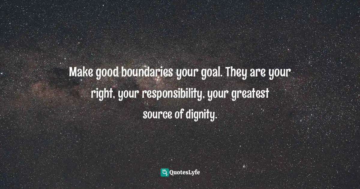 Make good boundaries your goal. They are your right, your responsibility, your greatest source of dignity.