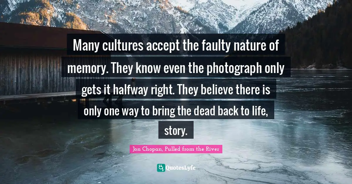 Many cultures accept the faulty nature of memory. They know even the photograph only gets it halfway right. They believe there is only one way to bring the dead back to life, story.