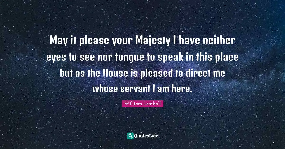 May it please your Majesty I have neither eyes to see nor tongue to speak in this place but as the House is pleased to direct me whose servant I am here.
