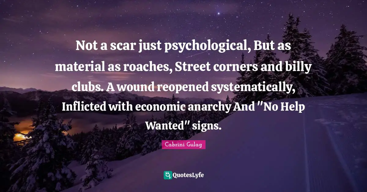 Not a scar just psychological, But as material as roaches, Street corners and billy clubs. A wound reopened systematically, Inflicted with economic anarchy And "No Help Wanted" signs.