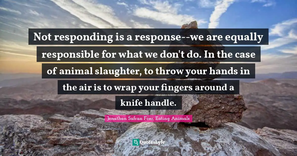 Slaughter Quotes: "Not responding is a response--we are equally responsible for what we don't do. In the case of animal slaughter, to throw your hands in the air is to wrap your fingers around a knife handle."