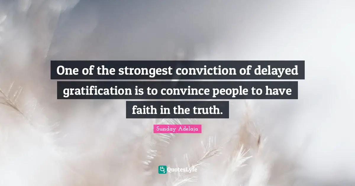 One of the strongest conviction of delayed gratification is to convince people to have faith in the truth.