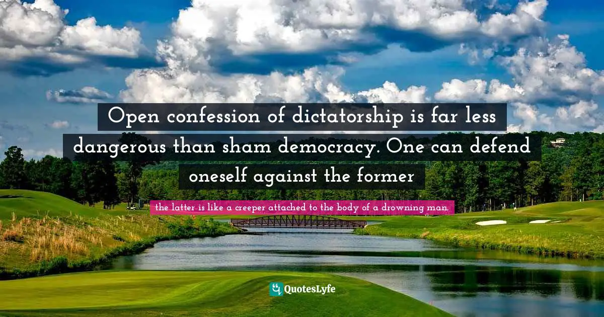 Open confession of dictatorship is far less dangerous than sham democracy. One can defend oneself against the former