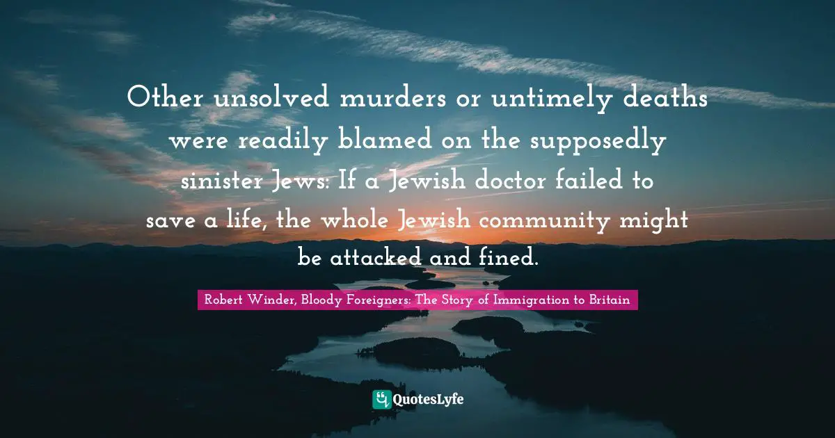 Robert Winder, Bloody Foreigners: The Story of Immigration to Britain Quotes: Other unsolved murders or untimely deaths were readily blamed on the supposedly sinister Jews: If a Jewish doctor failed to save a life, the whole Jewish community might be attacked and fined.