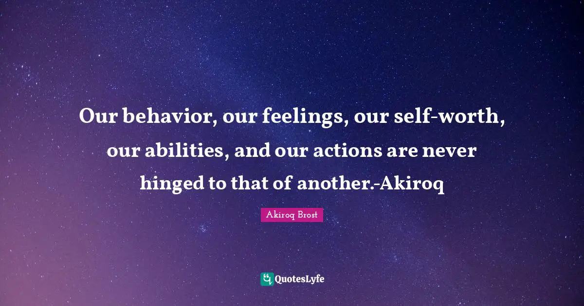 Our behavior, our feelings, our self-worth, our abilities, and our actions are never hinged to that of another.-Akiroq
