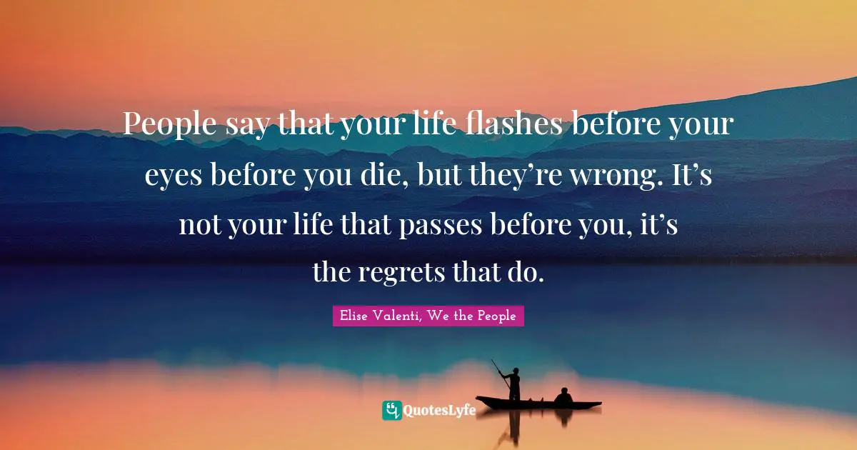 People say that your life flashes before your eyes before you die, but they’re wrong. It’s not your life that passes before you, it’s the regrets that do.