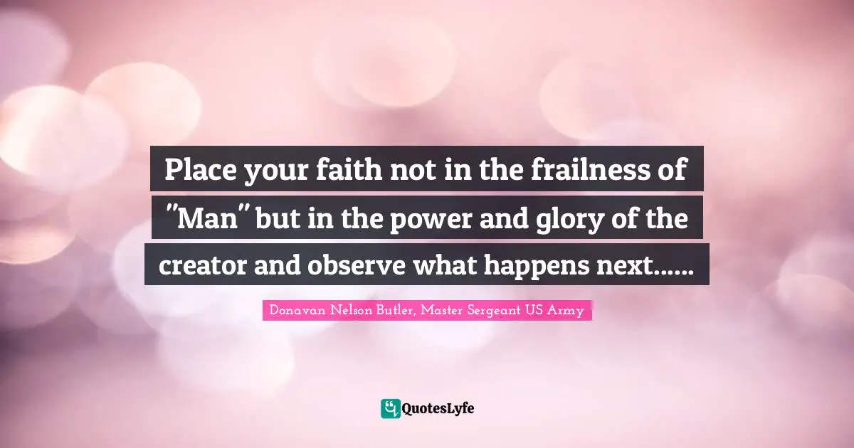 Donavan Nelson Butler, Master Sergeant US Army Quotes: "Place your faith not in the frailness of "Man" but in the power and glory of the creator and observe what happens next......"