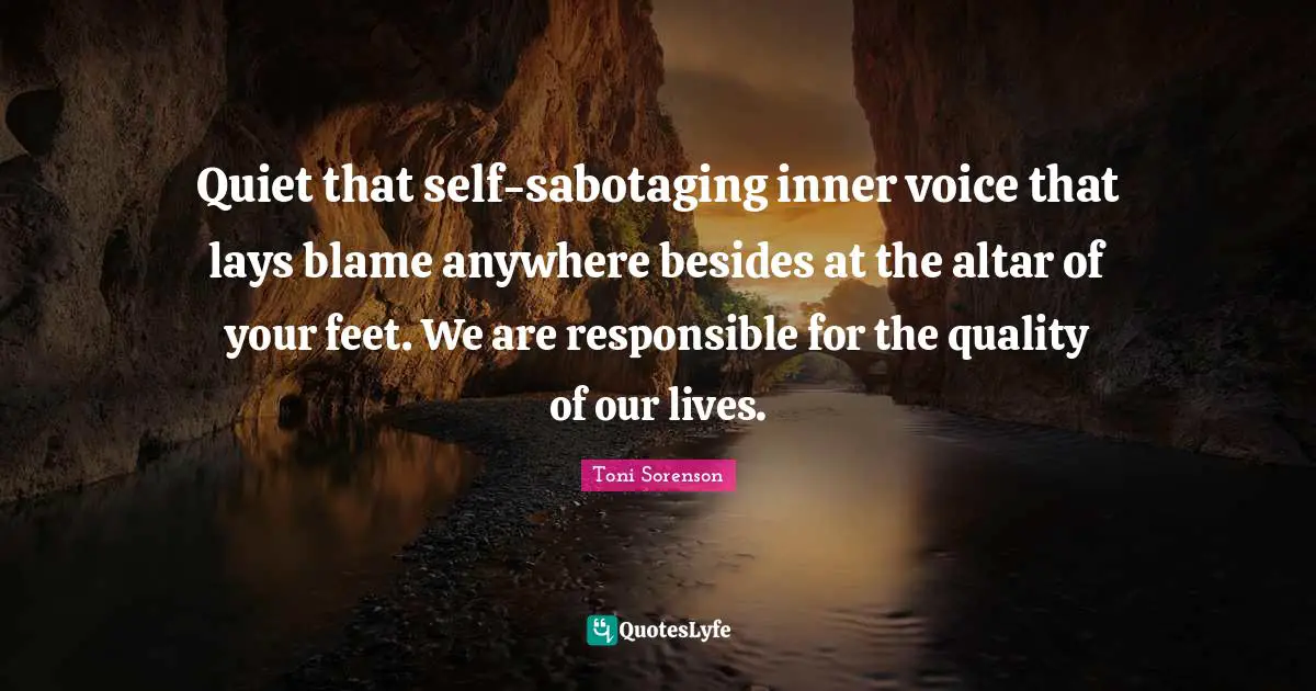 Quiet that self-sabotaging inner voice that lays blame anywhere besides at the altar of your feet. We are responsible for the quality of our lives.