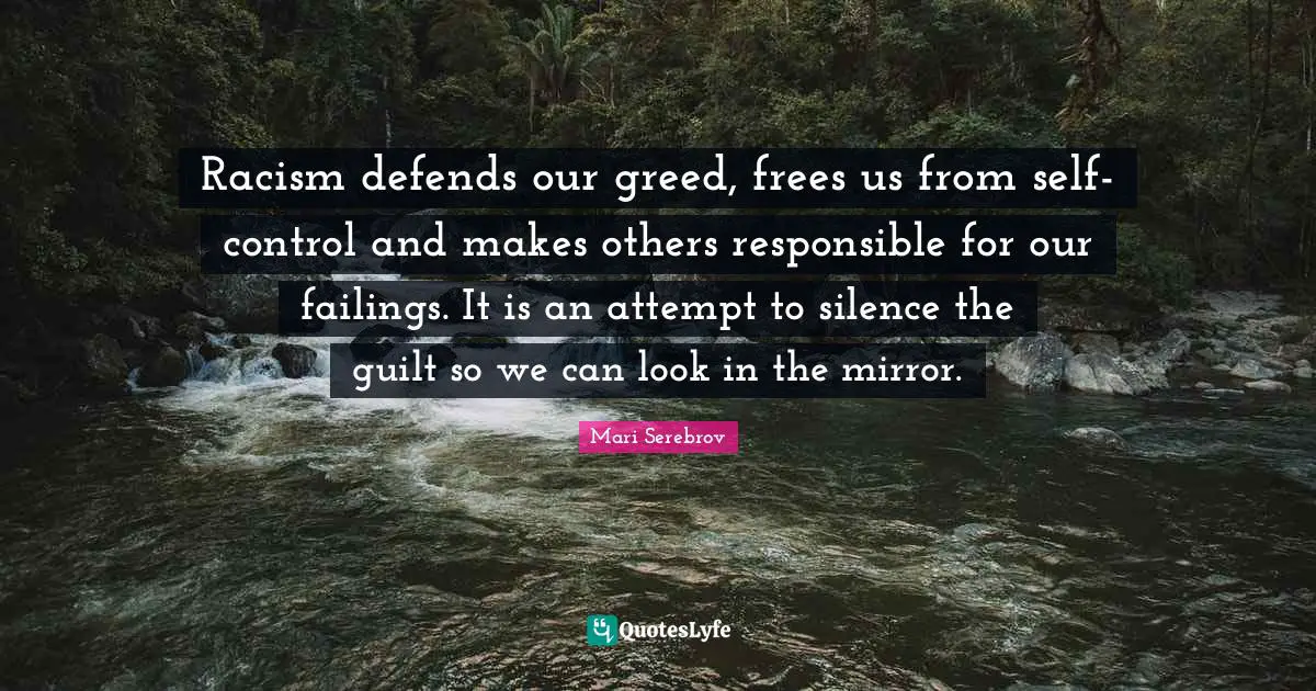Racism defends our greed, frees us from self-control and makes others responsible for our failings. It is an attempt to silence the guilt so we can look in the mirror.
