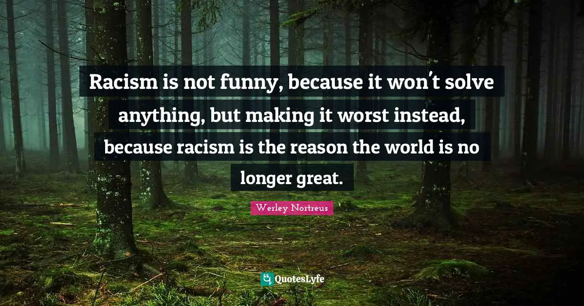 Racism is not funny, because it won't solve anything, but making it worst instead, because racism is the reason the world is no longer great.