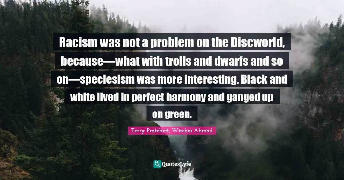 Racism was not a problem on the Discworld, because—what with trolls and dwarfs and so on—speciesism was more interesting. Black and white lived in perfect harmony and ganged up on green.
