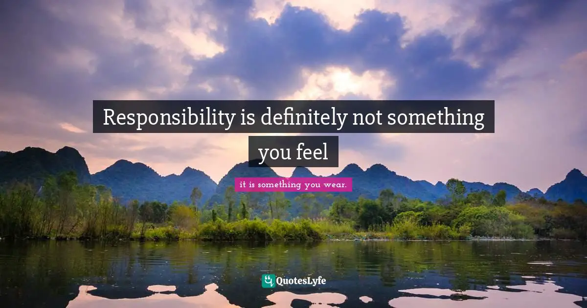 Responsibility is definitely not something you feel