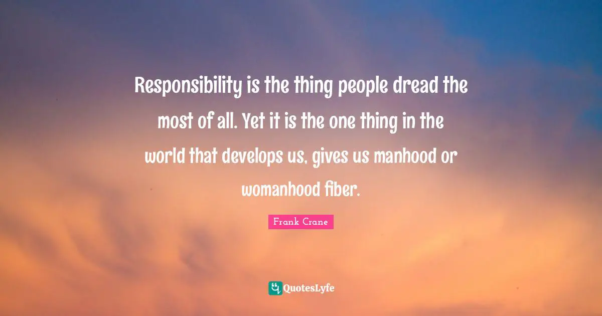 Responsibility is the thing people dread the most of all. Yet it is the one thing in the world that develops us, gives us manhood or womanhood fiber.