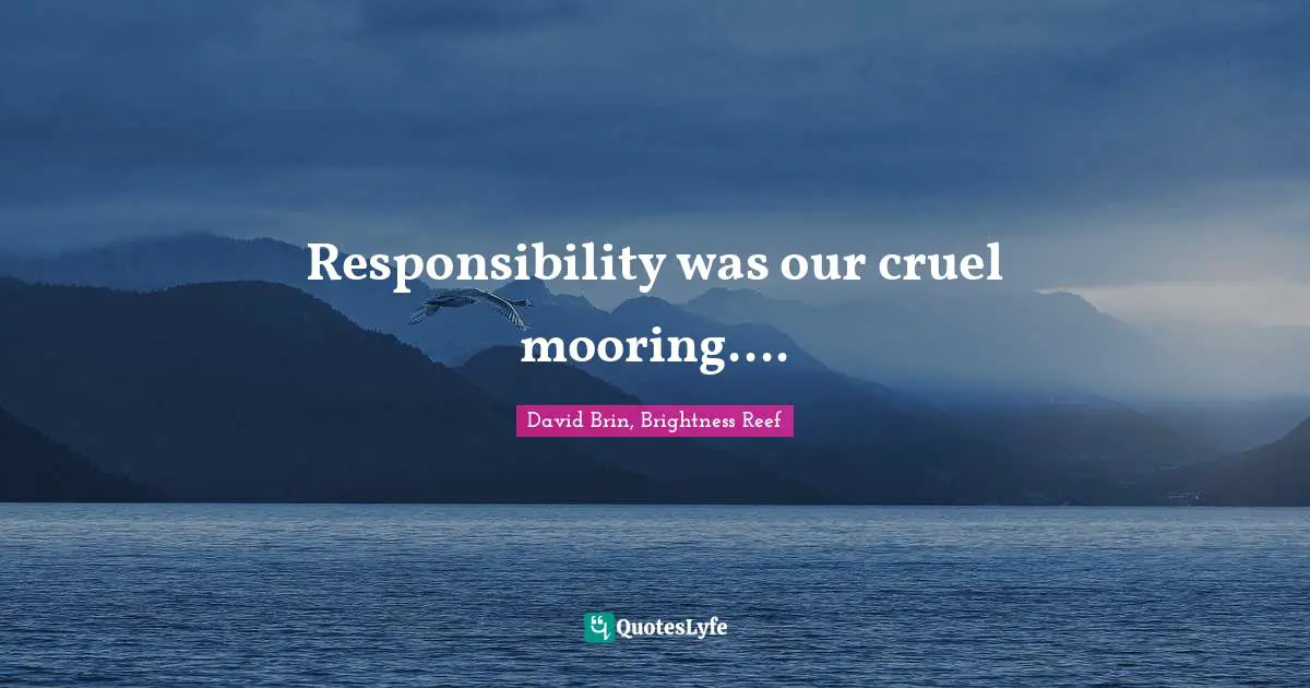 Responsibility was our cruel mooring....