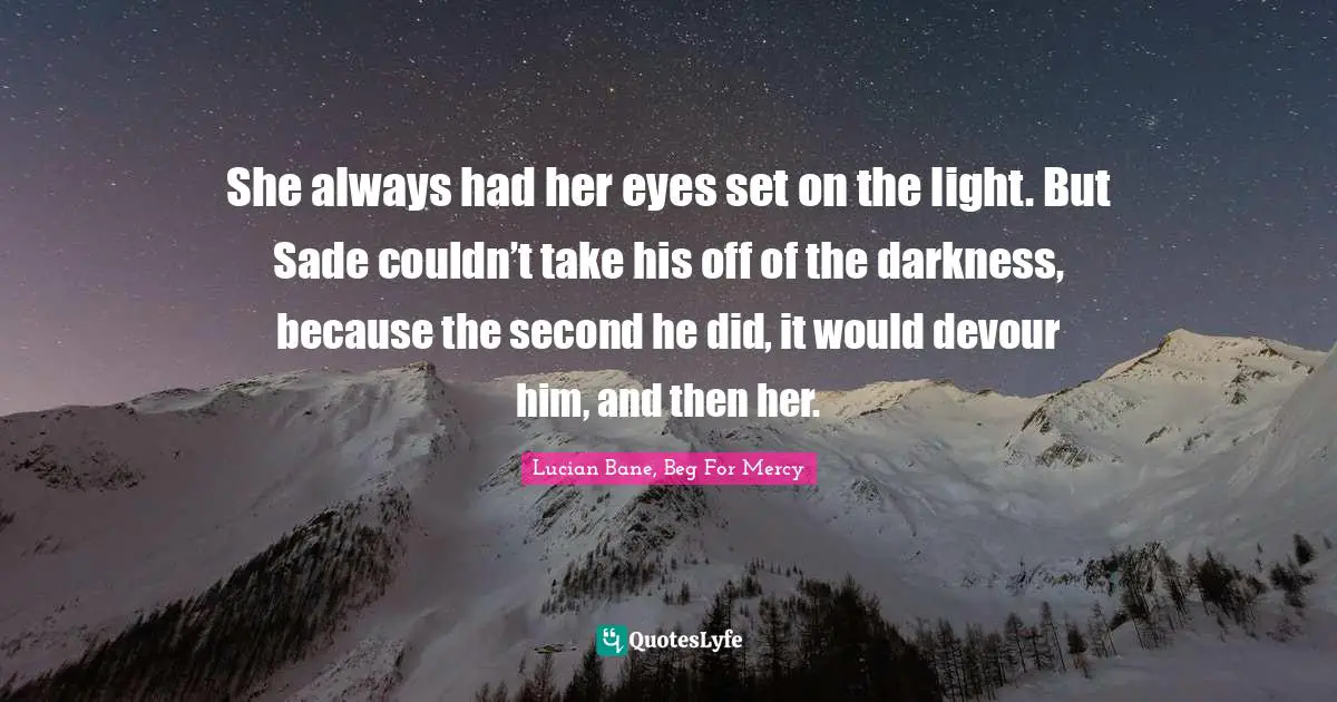 She always had her eyes set on the light. But Sade couldn’t take his off of the darkness, because the second he did, it would devour him, and then her.