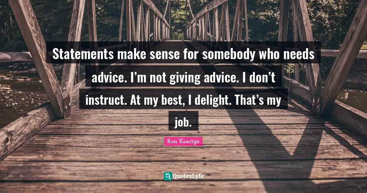 Statements make sense for somebody who needs advice. I’m not giving advice. I don’t instruct. At my best, I delight. That’s my job.