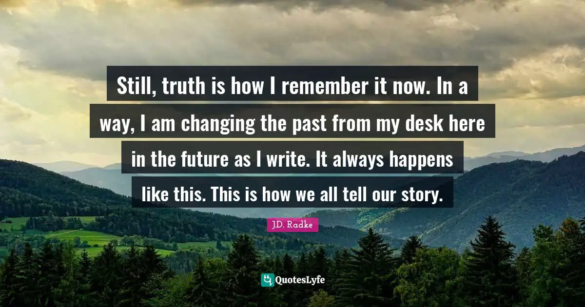 Still, truth is how I remember it now. In a way, I am changing the past from my desk here in the future as I write. It always happens like this. This is how we all tell our story.