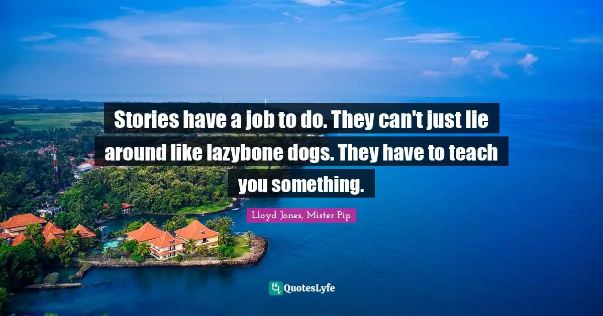 Stories have a job to do. They can't just lie around like lazybone dogs. They have to teach you something.