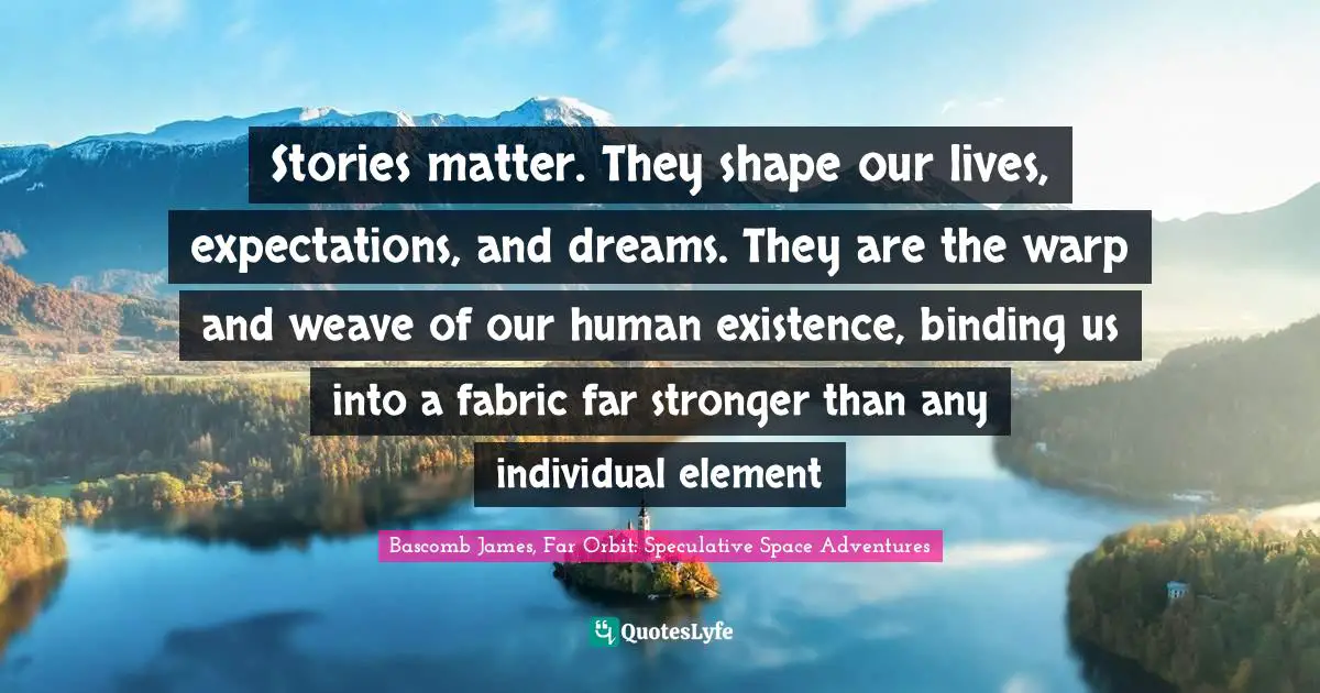 Stories matter. They shape our lives, expectations, and dreams. They are the warp and weave of our human existence, binding us into a fabric far stronger than any individual element