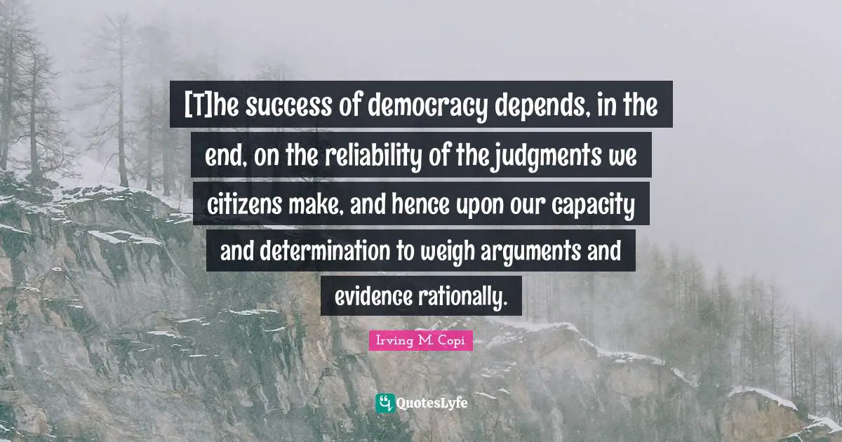 [T]he success of democracy depends, in the end, on the reliability of the judgments we citizens make, and hence upon our capacity and determination to weigh arguments and evidence rationally.