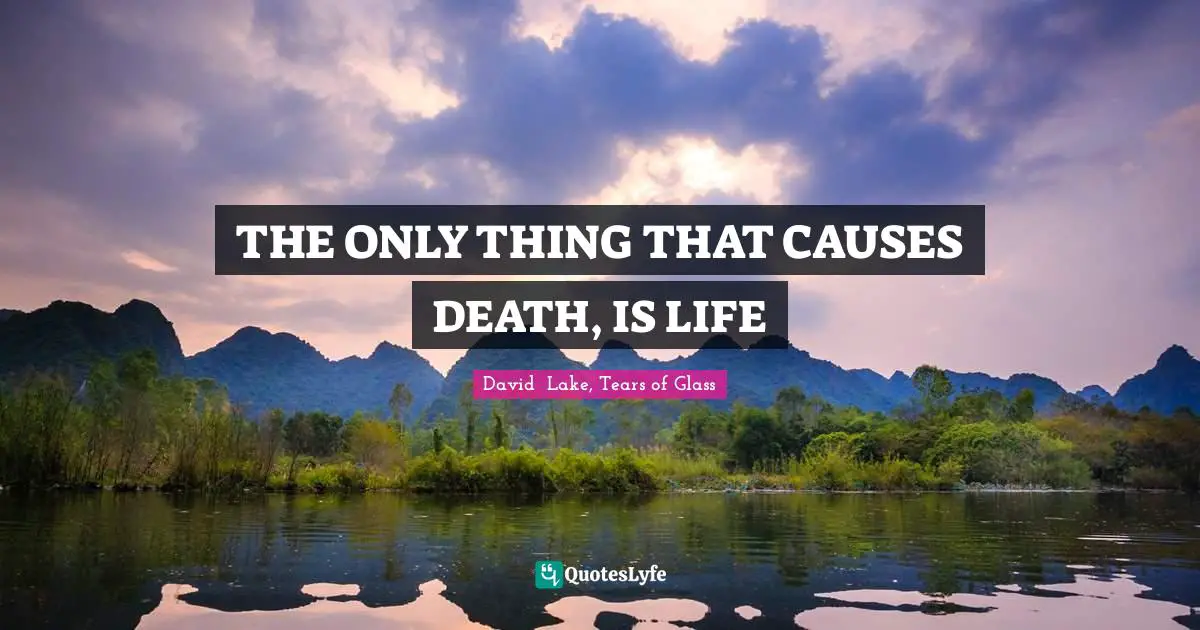 THE ONLY THING THAT CAUSES DEATH, IS LIFE