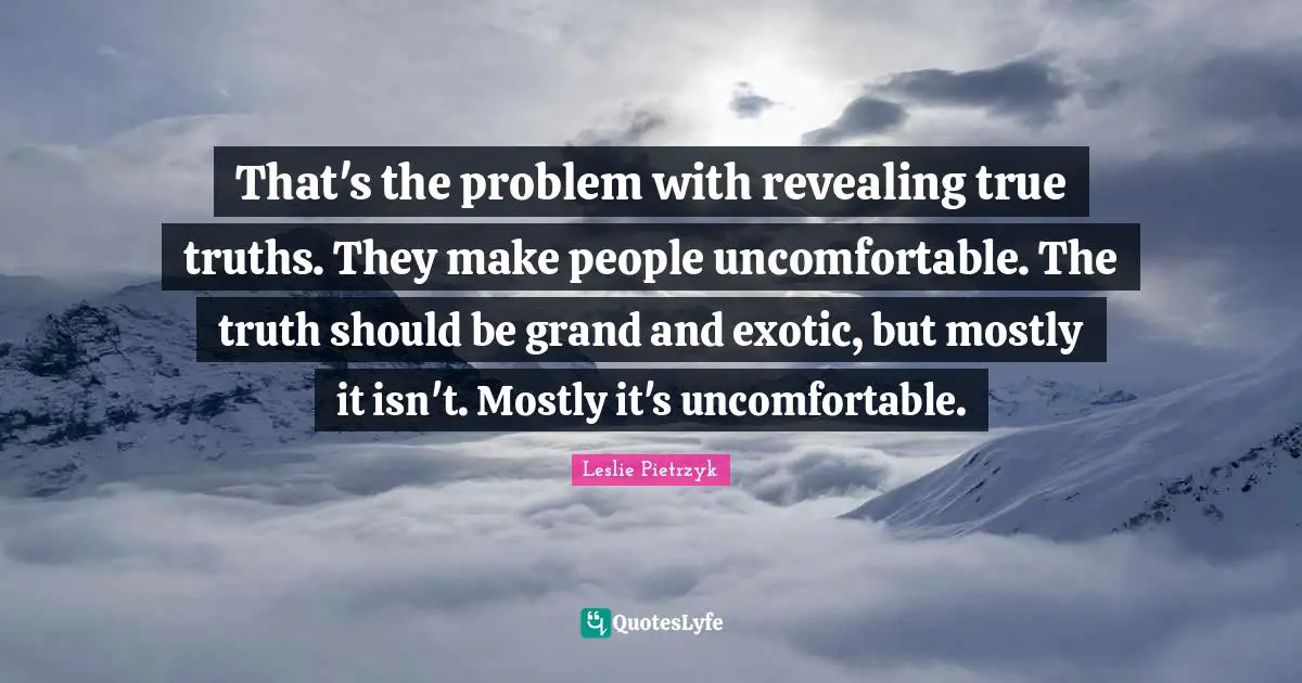 That's the problem with revealing true truths. They make people uncomfortable. The truth should be grand and exotic, but mostly it isn't. Mostly it's uncomfortable.