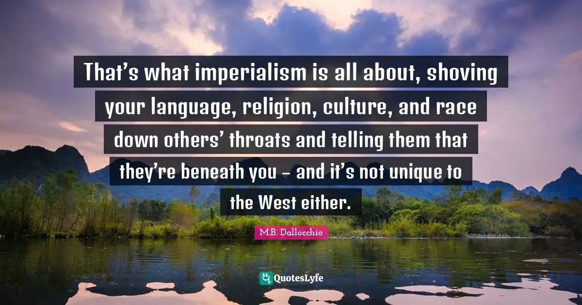 M.B. Dallocchio Quotes: "That’s what imperialism is all about, shoving your language, religion, culture, and race down others’ throats and telling them that they’re beneath you – and it’s not unique to the West either."