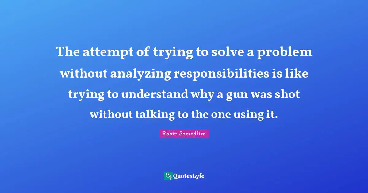 The attempt of trying to solve a problem without analyzing responsibilities is like trying to understand why a gun was shot without talking to the one using it.