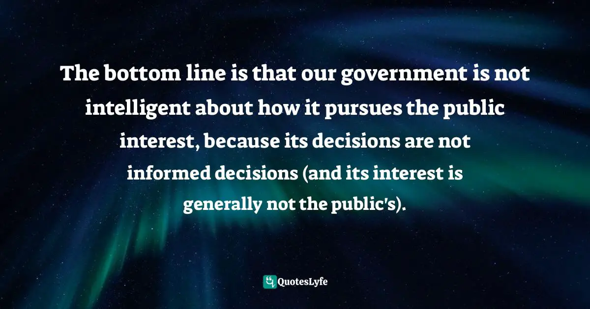 The bottom line is that our government is not intelligent about how it pursues the public interest, because its decisions are not informed decisions (and its interest is generally not the public's).